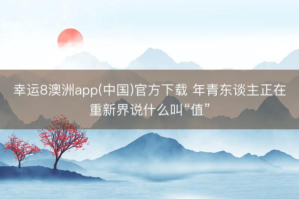 幸运8澳洲app(中国)官方下载 年青东谈主正在重新界说什么叫“值”