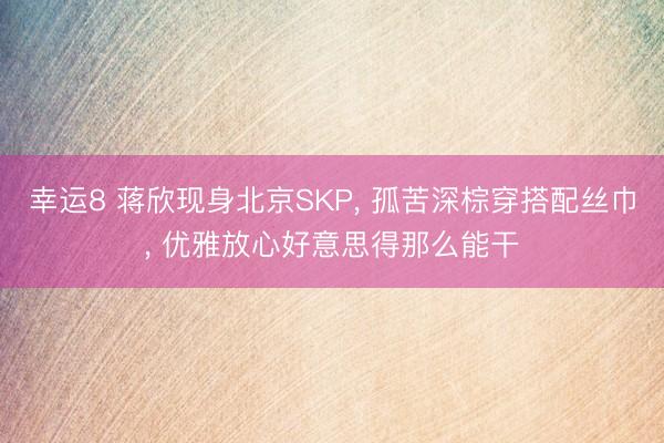 幸运8 蒋欣现身北京SKP, 孤苦深棕穿搭配丝巾, 优雅放心好意思得那么能干