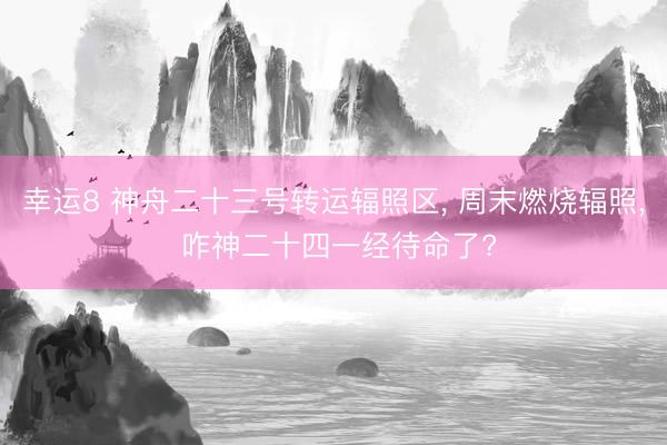 幸运8 神舟二十三号转运辐照区, 周末燃烧辐照, 咋神二十四一经待命了?