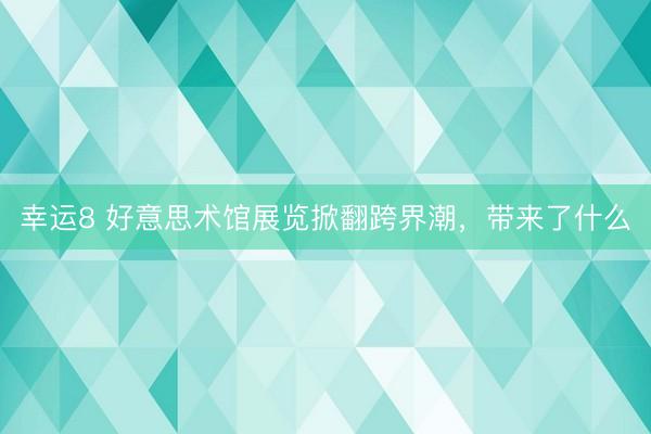 幸运8 好意思术馆展览掀翻跨界潮，带来了什么