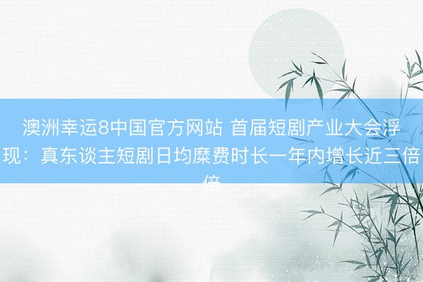 澳洲幸运8中国官方网站 首届短剧产业大会浮现：真东谈主短剧日均糜费时长一年内增长近三倍