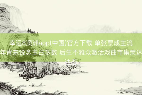 幸运8澳洲app(中国)官方下载 单张票成主流，年青东说念主占多数 后生不雅众激活戏曲市集荣达态