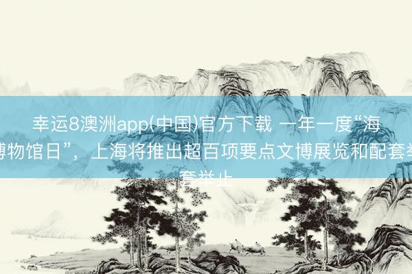 幸运8澳洲app(中国)官方下载 一年一度“海外博物馆日”，上海将推出超百项要点文博展览和配套举止