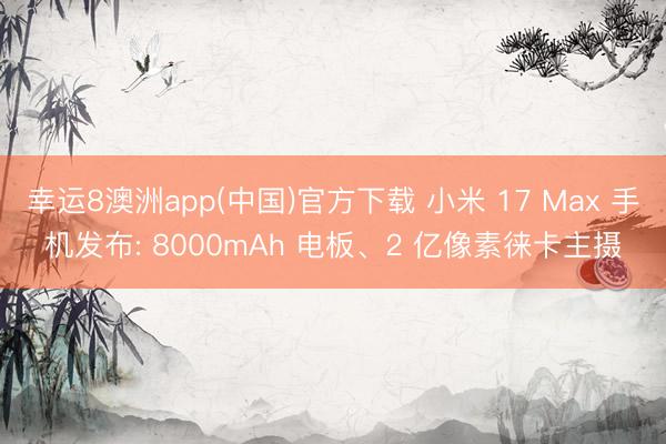 幸运8澳洲app(中国)官方下载 小米 17 Max 手机发布: 8000mAh 电板、2 亿像素徕卡主摄