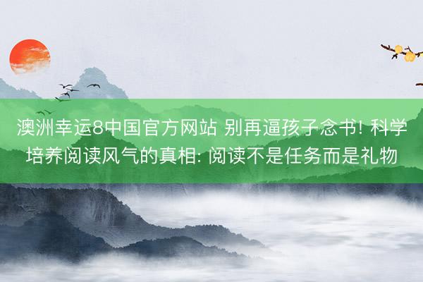 澳洲幸运8中国官方网站 别再逼孩子念书! 科学培养阅读风气的真相: 阅读不是任务而是礼物