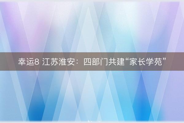 幸运8 江苏淮安：四部门共建“家长学苑”