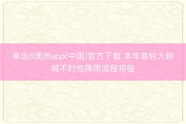 幸运8澳洲app(中国)官方下载 本年首轮大畛域不时性降雨流程将临