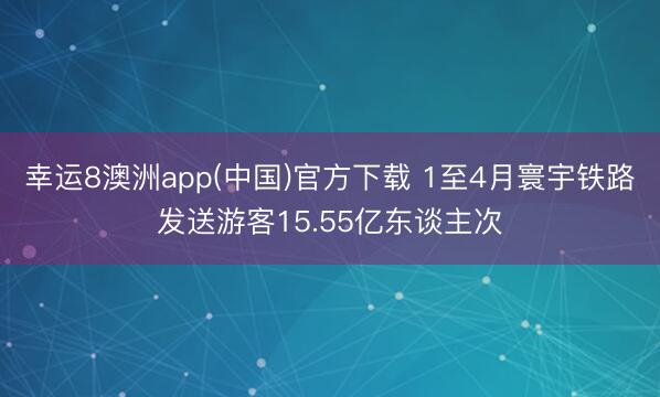 幸运8澳洲app(中国)官方下载 1至4月寰宇铁路发送游客15.55亿东谈主次
