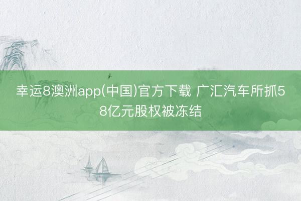 幸运8澳洲app(中国)官方下载 广汇汽车所抓58亿元股权被冻结