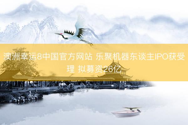 澳洲幸运8中国官方网站 乐聚机器东谈主IPO获受理 拟募资26亿