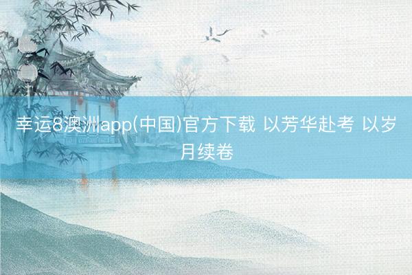 幸运8澳洲app(中国)官方下载 以芳华赴考 以岁月续卷