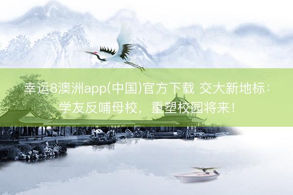 幸运8澳洲app(中国)官方下载 交大新地标：学友反哺母校，重塑校园将来！
