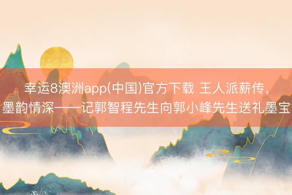 幸运8澳洲app(中国)官方下载 王人派薪传，墨韵情深——记郭智程先生向郭小峰先生送礼墨宝