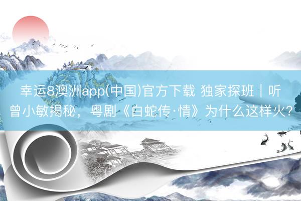 幸运8澳洲app(中国)官方下载 独家探班｜听曾小敏揭秘，粤剧《白蛇传·情》为什么这样火？