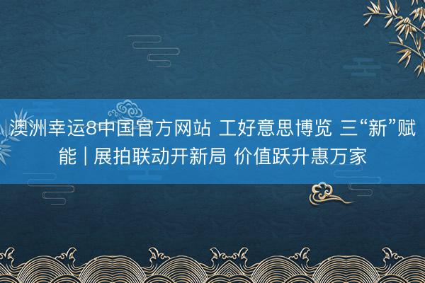澳洲幸运8中国官方网站 工好意思博览 三“新”赋能 | 展拍联动开新局 价值跃升惠万家