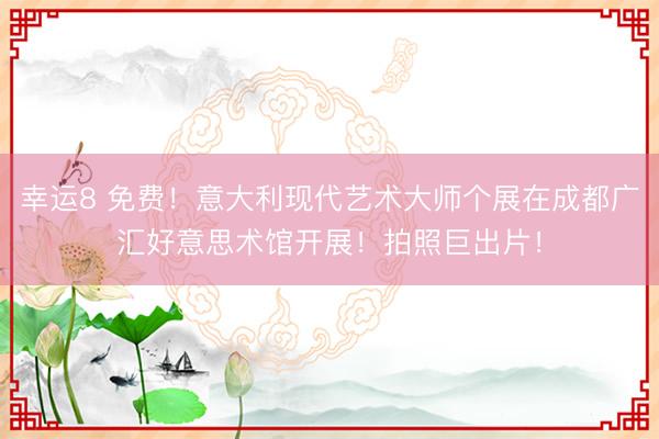 幸运8 免费！意大利现代艺术大师个展在成都广汇好意思术馆开展！拍照巨出片！