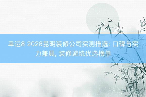 幸运8 2026昆明装修公司实测推选: 口碑与实力兼具, 装修避坑优选榜单