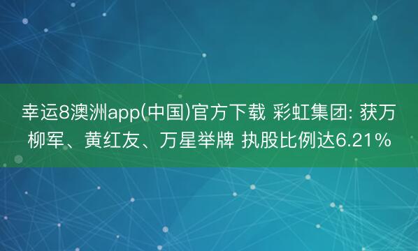 幸运8澳洲app(中国)官方下载 彩虹集团: 获万柳军、黄红友、万星举牌 执股比例达6.21%