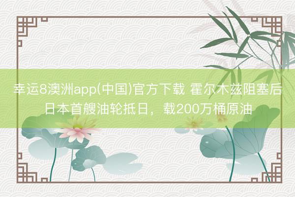 幸运8澳洲app(中国)官方下载 霍尔木兹阻塞后日本首艘油轮抵日，载200万桶原油