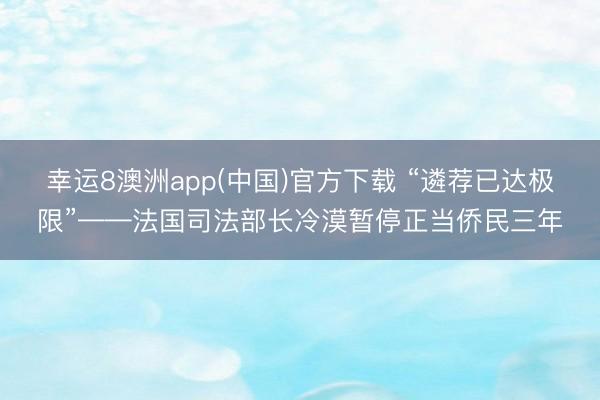 幸运8澳洲app(中国)官方下载 “遴荐已达极限”——法国司法部长冷漠暂停正当侨民三年