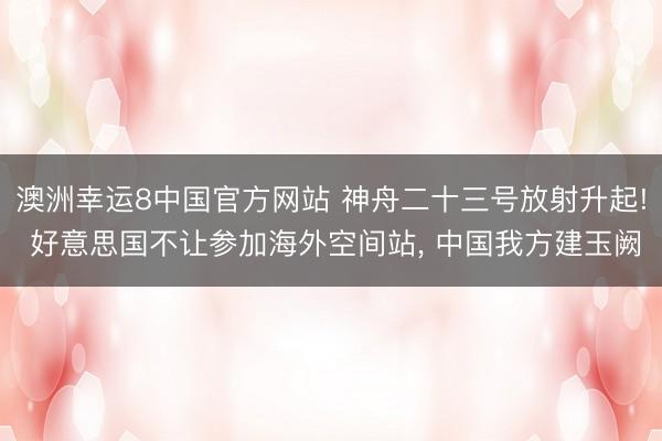 澳洲幸运8中国官方网站 神舟二十三号放射升起! 好意思国不让参加海外空间站, 中国我方建玉阙