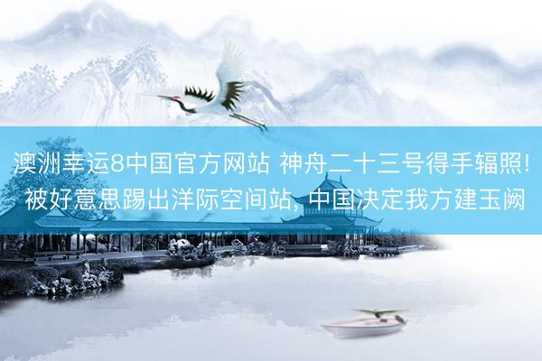 澳洲幸运8中国官方网站 神舟二十三号得手辐照! 被好意思踢出洋际空间站, 中国决定我方建玉阙