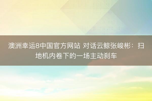 澳洲幸运8中国官方网站 对话云鲸张峻彬：扫地机内卷下的一场主动刹车