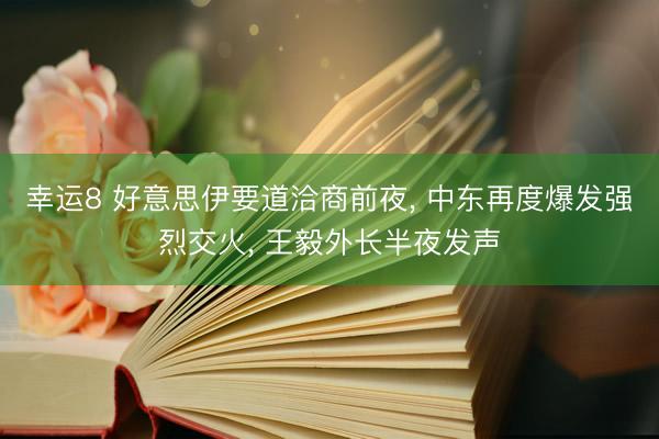 幸运8 好意思伊要道洽商前夜, 中东再度爆发强烈交火, 王毅外长半夜发声