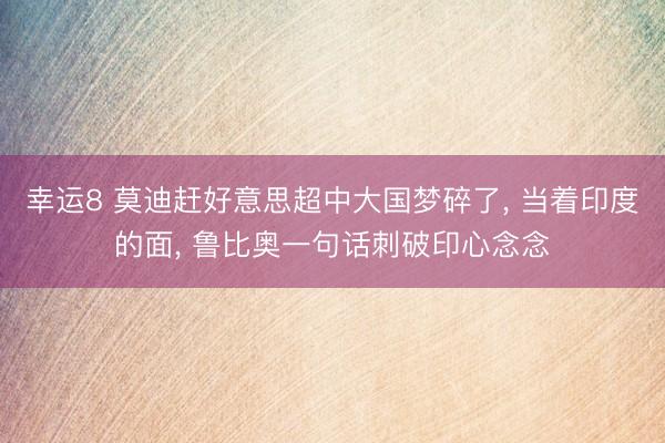 幸运8 莫迪赶好意思超中大国梦碎了, 当着印度的面, 鲁比奥一句话刺破印心念念