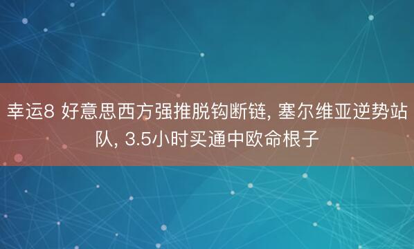幸运8 好意思西方强推脱钩断链, 塞尔维亚逆势站队, 3.5小时买通中欧命根子