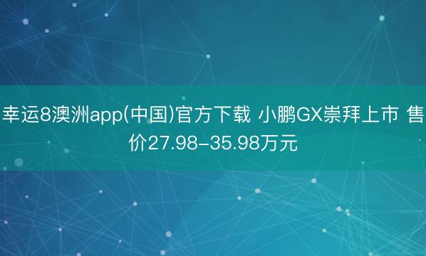 幸运8澳洲app(中国)官方下载 小鹏GX崇拜上市 售价27.98-35.98万元