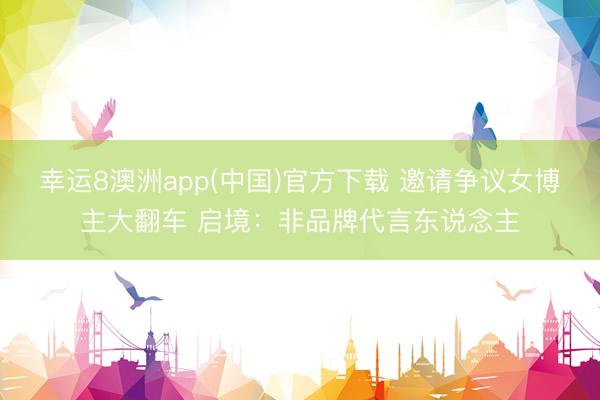 幸运8澳洲app(中国)官方下载 邀请争议女博主大翻车 启境：非品牌代言东说念主