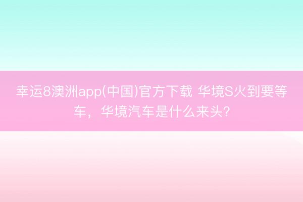 幸运8澳洲app(中国)官方下载 华境S火到要等车，华境汽车是什么来头？
