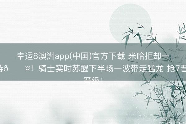幸运8澳洲app(中国)官方下载 米哈拒却一轮游😤！骑士实时苏醒下半场一波带走猛龙 抢7晋级！