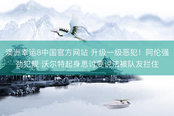 澳洲幸运8中国官方网站 升级一级恶犯!阿伦强劲犯规 沃尔特起身思讨要说法被队友拦住