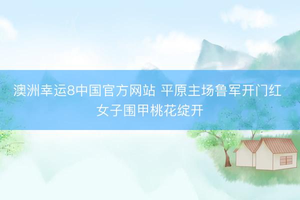 澳洲幸运8中国官方网站 平原主场鲁军开门红 女子围甲桃花绽开