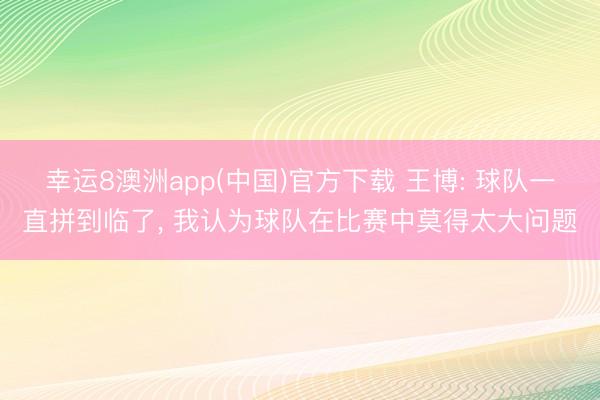 幸运8澳洲app(中国)官方下载 王博: 球队一直拼到临了， 我认为球队在比赛中莫得太大问题