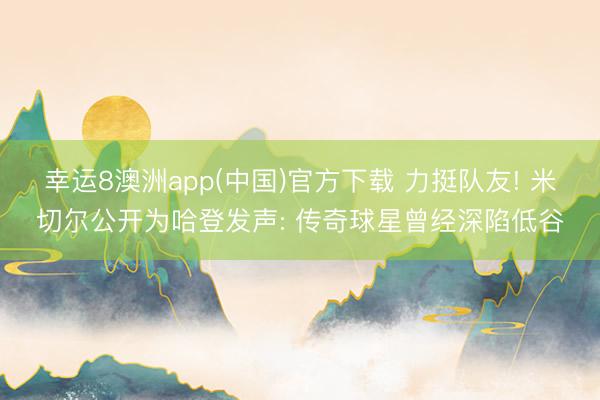 幸运8澳洲app(中国)官方下载 力挺队友! 米切尔公开为哈登发声: 传奇球星曾经深陷低谷