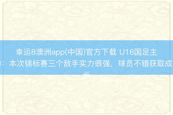 幸运8澳洲app(中国)官方下载 U16国足主帅：本次锦标赛三个敌手实力很强，球员不错获取成长