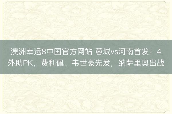 澳洲幸运8中国官方网站 蓉城vs河南首发：4外助PK，费利佩、韦世豪先发，纳萨里奥出战