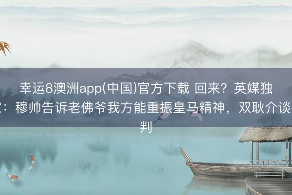 幸运8澳洲app(中国)官方下载 回来？英媒独家：穆帅告诉老佛爷我方能重振皇马精神，双耿介谈判
