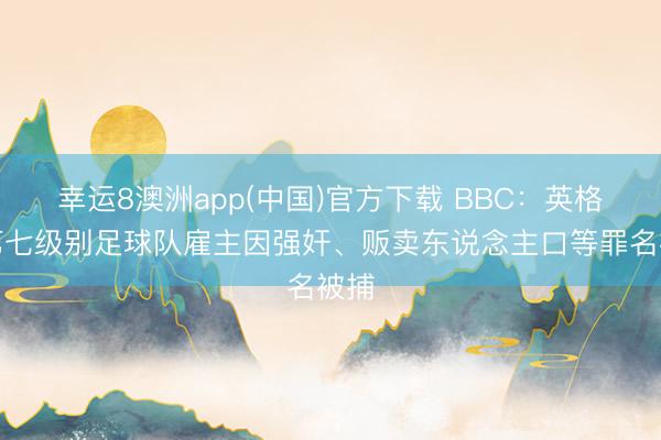 幸运8澳洲app(中国)官方下载 BBC：英格兰第七级别足球队雇主因强奸、贩卖东说念主口等罪名被捕