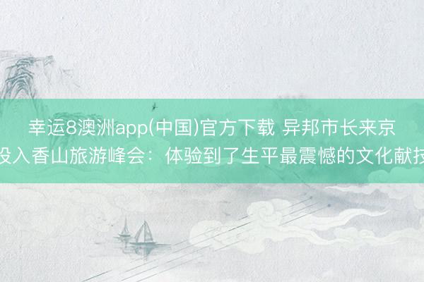 幸运8澳洲app(中国)官方下载 异邦市长来京投入香山旅游峰会：体验到了生平最震憾的文化献技