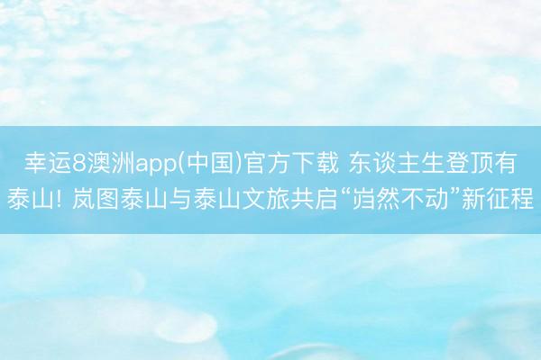 幸运8澳洲app(中国)官方下载 东谈主生登顶有泰山! 岚图泰山与泰山文旅共启“岿然不动”新征程