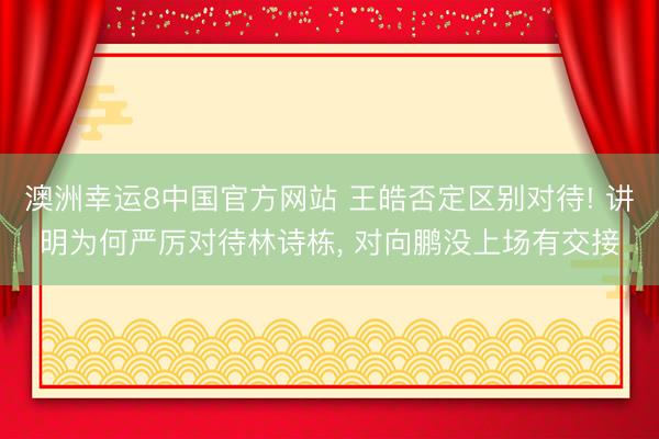 澳洲幸运8中国官方网站 王皓否定区别对待! 讲明为何严厉对待林诗栋, 对向鹏没上场有交接