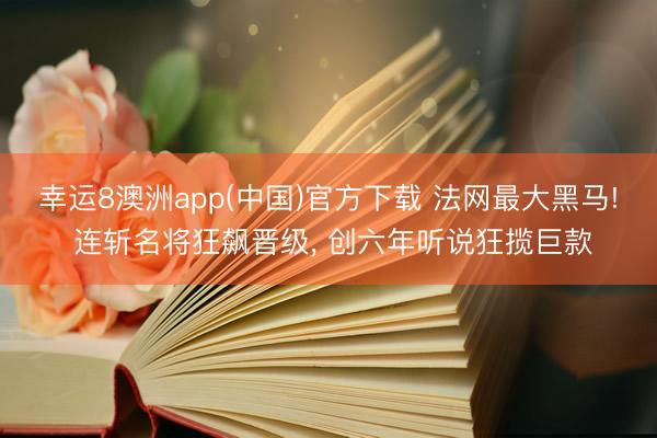 幸运8澳洲app(中国)官方下载 法网最大黑马! 连斩名将狂飙晋级, 创六年听说狂揽巨款