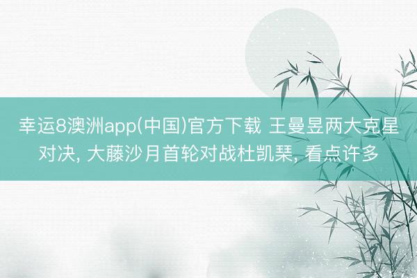 幸运8澳洲app(中国)官方下载 王曼昱两大克星对决, 大藤沙月首轮对战杜凯琹, 看点许多