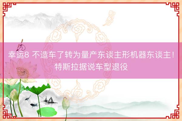 幸运8 不造车了转为量产东谈主形机器东谈主！特斯拉据说车型退役
