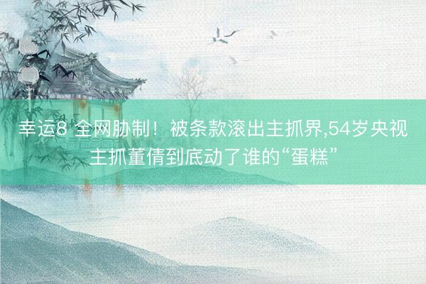 幸运8 全网胁制！被条款滚出主抓界,54岁央视主抓董倩到底动了谁的“蛋糕”