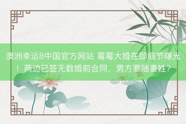 澳洲幸运8中国官方网站 霉霉大婚在即细节曝光！两边已签无数婚前合同，男方要随妻姓？